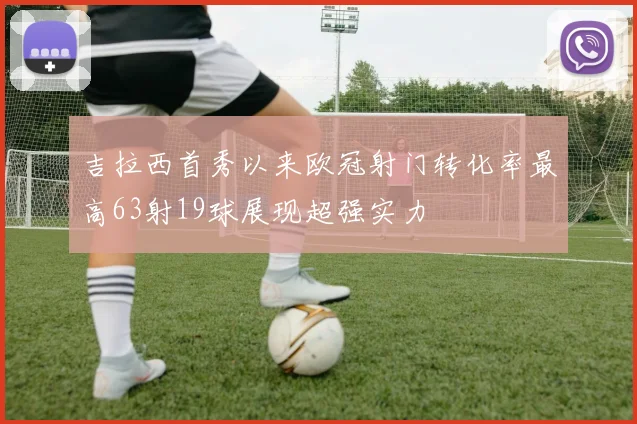 吉拉西首秀以来欧冠射门转化率最高63射19球展现超强实力