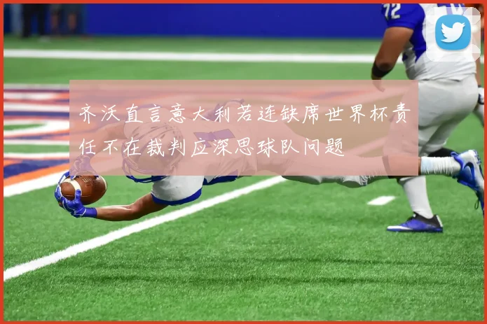 齐沃直言意大利若连缺席世界杯责任不在裁判应深思球队问题