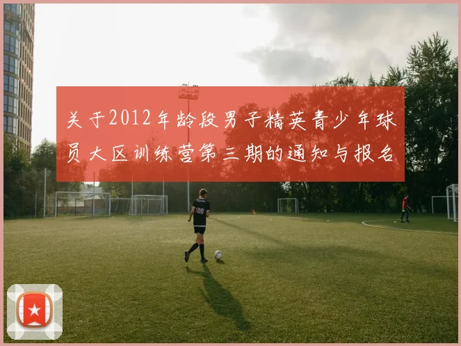 关于2012年龄段男子精英青少年球员大区训练营第三期的通知与报名事项