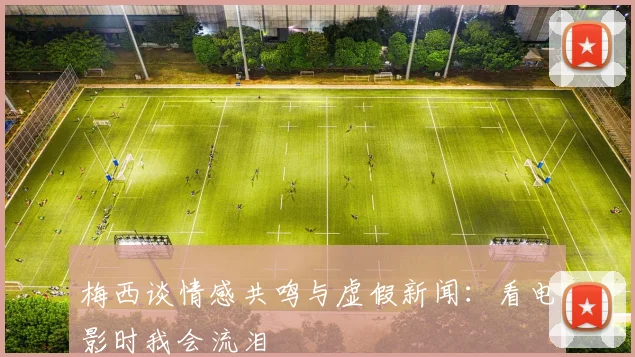 梅西谈情感共鸣与虚假新闻：看电影时我会流泪