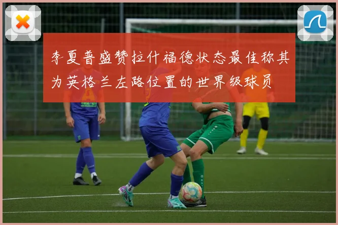 李夏普盛赞拉什福德状态最佳称其为英格兰左路位置的世界级球员
