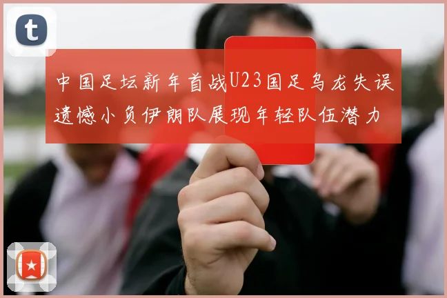 中国足坛新年首战U23国足乌龙失误遗憾小负伊朗队展现年轻队伍潜力