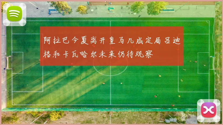 阿拉巴今夏离开皇马几成定局吕迪格和卡瓦哈尔未来仍待观察