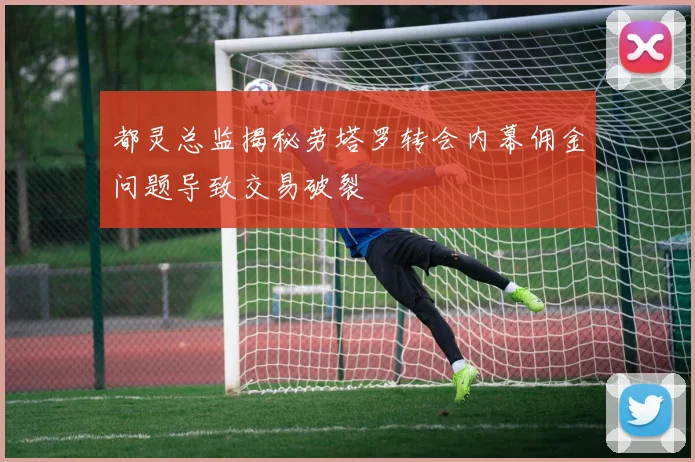 都灵总监揭秘劳塔罗转会内幕佣金问题导致交易破裂