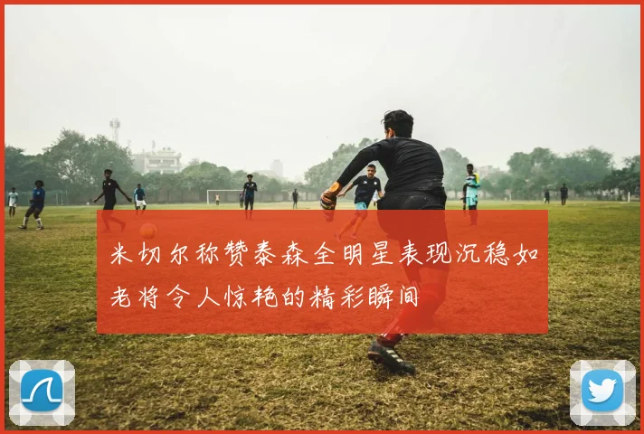 米切尔称赞泰森全明星表现沉稳如老将令人惊艳的精彩瞬间