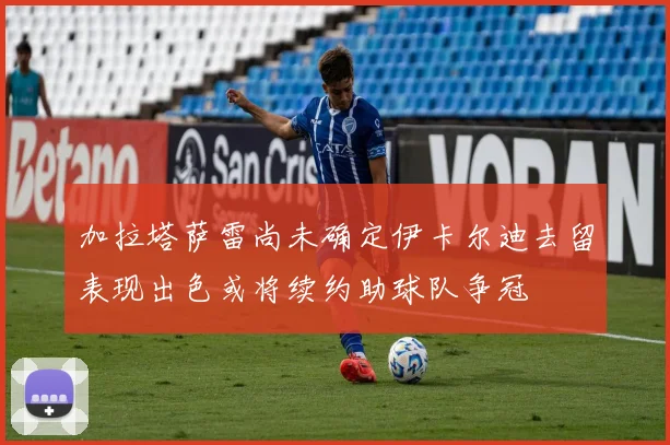 加拉塔萨雷尚未确定伊卡尔迪去留表现出色或将续约助球队争冠