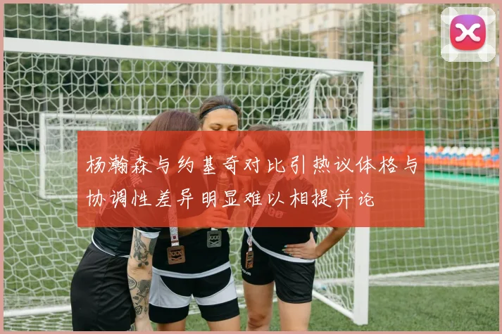 杨瀚森与约基奇对比引热议体格与协调性差异明显难以相提并论