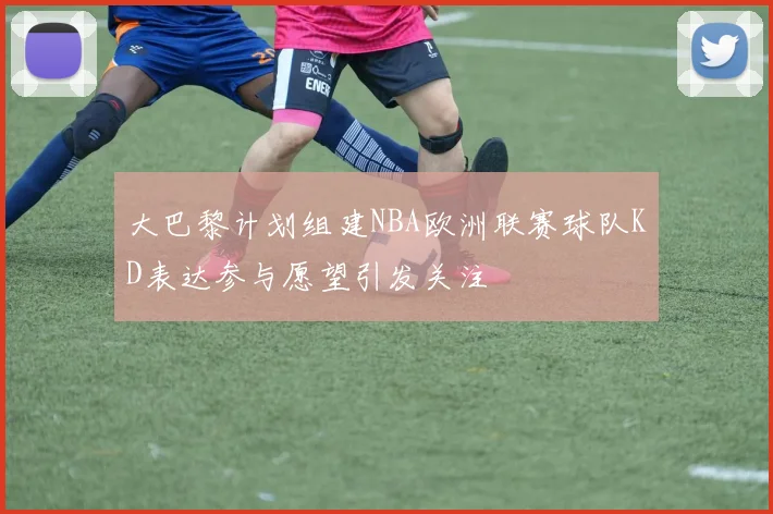 大巴黎计划组建NBA欧洲联赛球队KD表达参与愿望引发关注