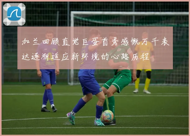 加兰回顾直觉巨蛋首秀感慨万千表达逐渐适应新环境的心路历程