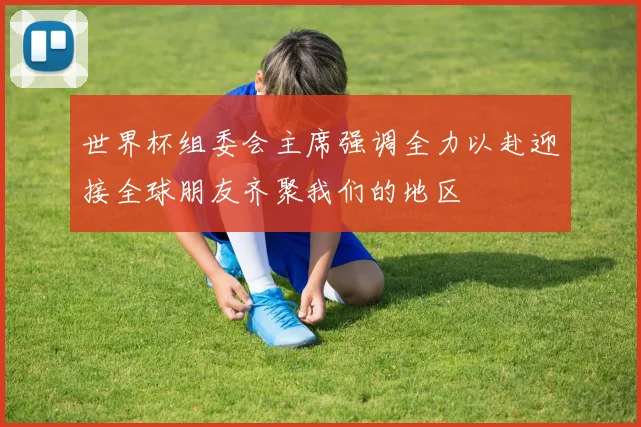 世界杯组委会主席强调全力以赴迎接全球朋友齐聚我们的地区