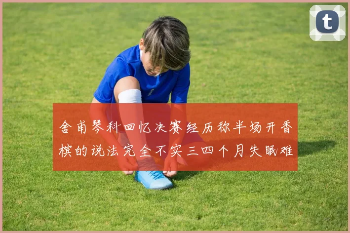 舍甫琴科回忆决赛经历称半场开香槟的说法完全不实三四个月失眠难以释怀