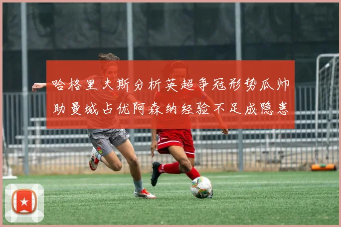 哈格里夫斯分析英超争冠形势瓜帅助曼城占优阿森纳经验不足成隐患