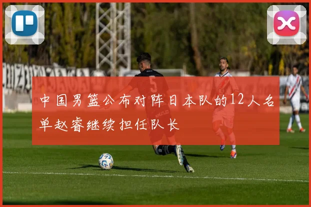 中国男篮公布对阵日本队的12人名单赵睿继续担任队长