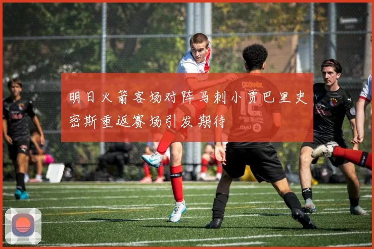 明日火箭客场对阵马刺小贾巴里史密斯重返赛场引发期待