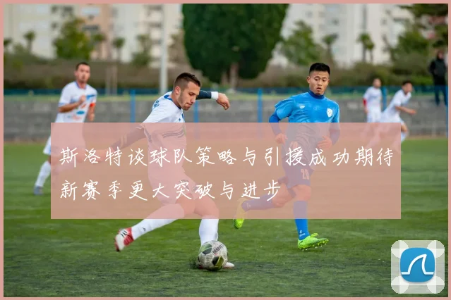 斯洛特谈球队策略与引援成功期待新赛季更大突破与进步
