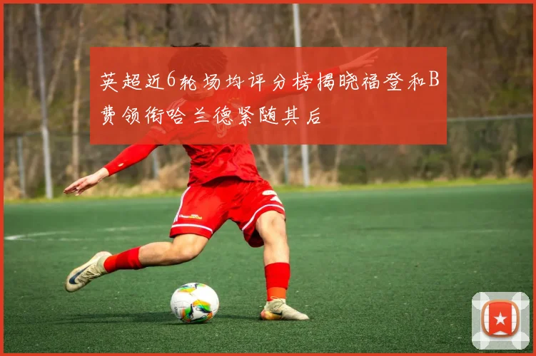 英超近6轮场均评分榜揭晓福登和B费领衔哈兰德紧随其后