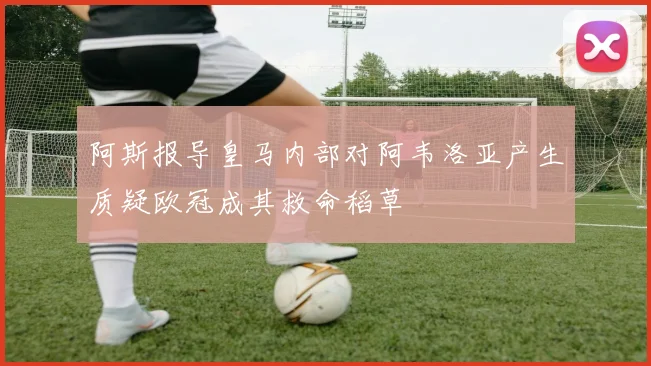 阿斯报导皇马内部对阿韦洛亚产生质疑欧冠成其救命稻草