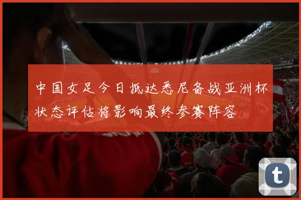 中国女足今日抵达悉尼备战亚洲杯状态评估将影响最终参赛阵容