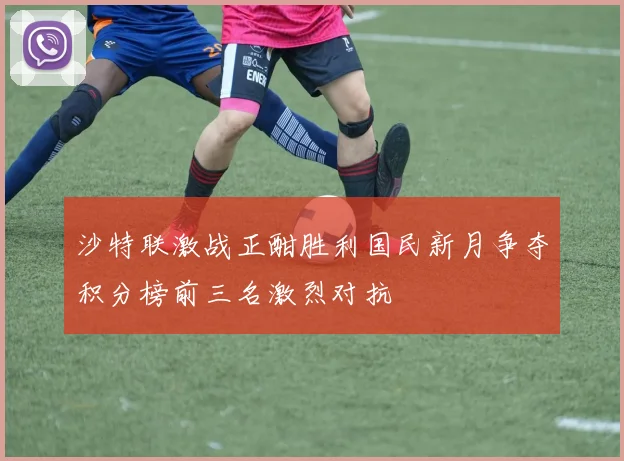 沙特联激战正酣胜利国民新月争夺积分榜前三名激烈对抗