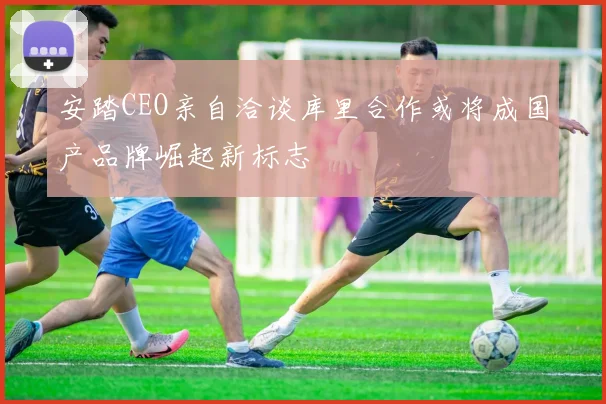 安踏CEO亲自洽谈库里合作或将成国产品牌崛起新标志