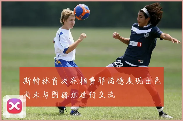 斯特林首次亮相费耶诺德表现出色尚未与图赫尔进行交流