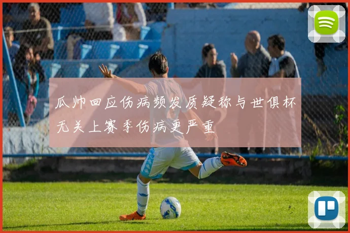 瓜帅回应伤病频发质疑称与世俱杯无关上赛季伤病更严重