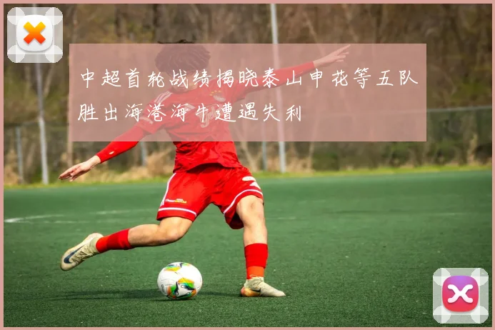 中超首轮战绩揭晓泰山申花等五队胜出海港海牛遭遇失利