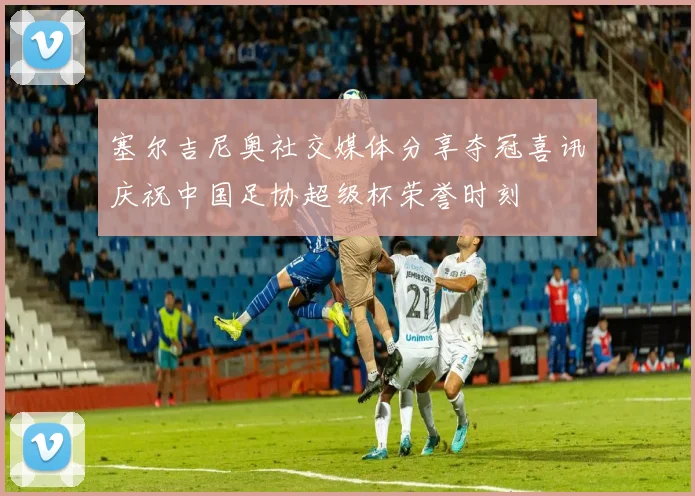 塞尔吉尼奥社交媒体分享夺冠喜讯庆祝中国足协超级杯荣誉时刻